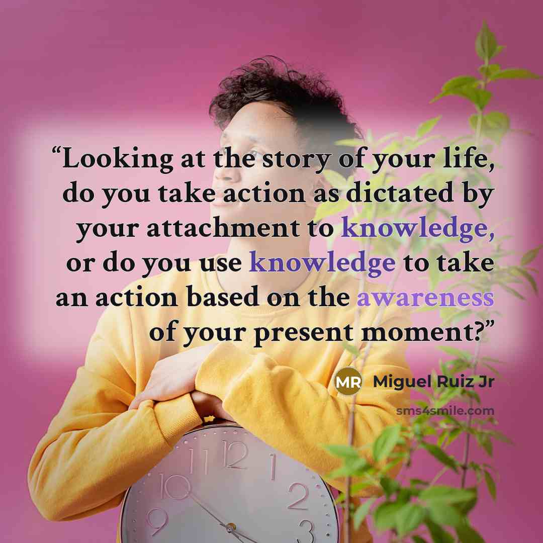 “Looking at the story of your life, do you take action as dictated by your attachment to knowledge, or do you use knowledge to take an action based on the awareness of your present moment?” quote by Miguel Ruiz Jr