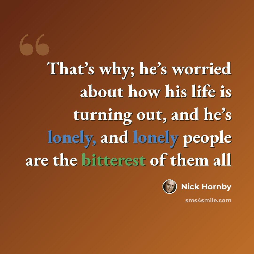 “That’s why; he’s worried about how his life is turning out, and he’s lonely, and lonely people are the bitterest of them all” quote by Nick Hornby