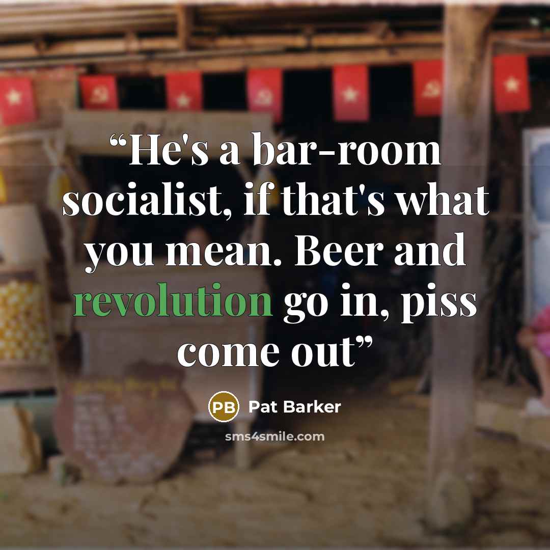 “He's a bar-room socialist, if that's what you mean. Beer and revolution go in, piss come out” quote by Pat Barker