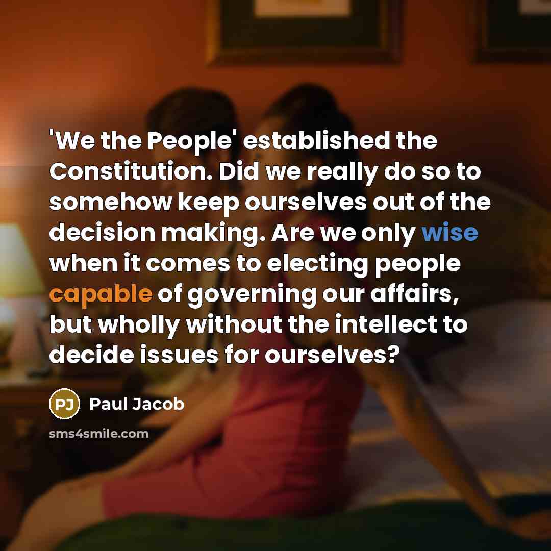 “'We the People' established the Constitution. Did we really do so to somehow keep ourselves out of the decision making. Are we only wise when it comes to electing people capable of governing our affairs, but wholly without the intellect to decide issues for ourselves?” quote by Paul Jacob