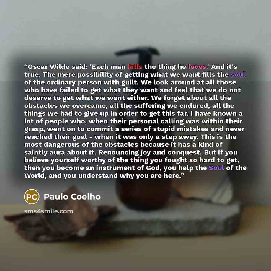 “Oscar Wilde said: 'Each man kills the thing he loves.' And it's true. The mere possibility of getting what we want fills the soul of the ordinary person with guilt. We look around at all those who have failed to get what they want and feel that we do not deserve to get what we want either. We…” quote by Paulo Coelho