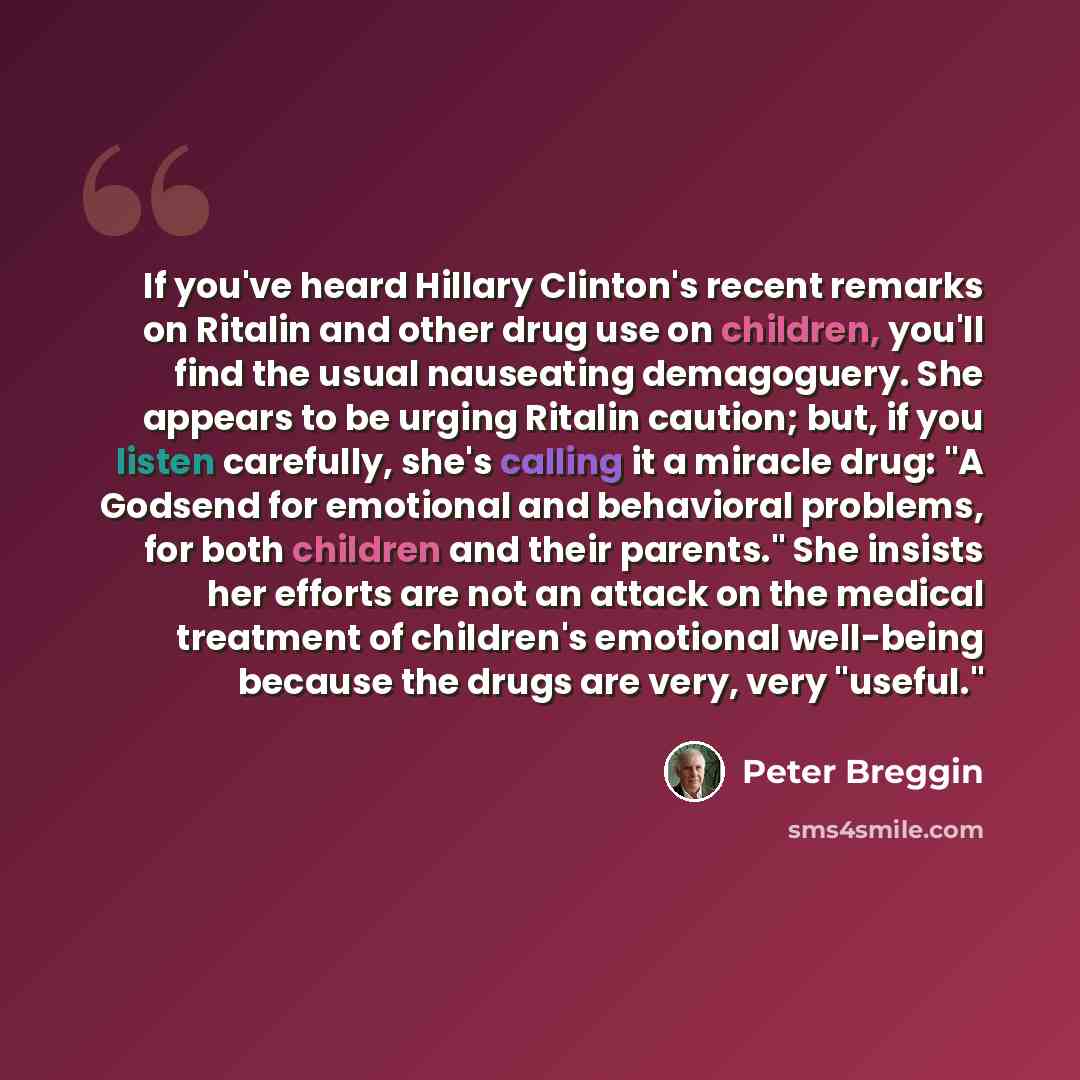 “If you've heard Hillary Clinton's recent remarks on Ritalin and other drug use on children, you'll find the usual nauseating demagoguery. She appears to be urging Ritalin caution; but, if you listen carefully, she's calling it a miracle drug: "A Godsend for emotional and behavioral problems, for…” quote by Peter Breggin