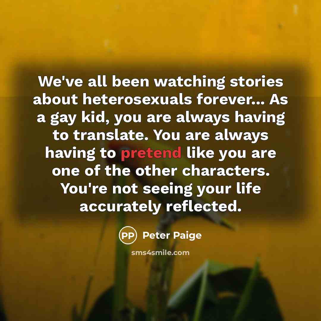 “We've all been watching stories about heterosexuals forever... As a gay kid, you are always having to translate. You are always having to pretend like you are one of the other characters. You're not seeing your life accurately reflected.” quote by Peter Paige