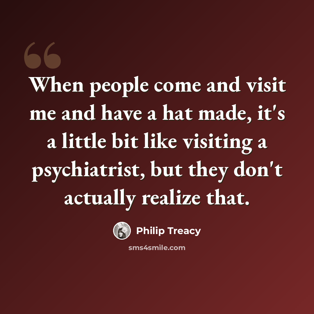 “When people come and visit me and have a hat made, it's a little bit like visiting a psychiatrist, but they don't actually realize that.” quote by Philip Treacy