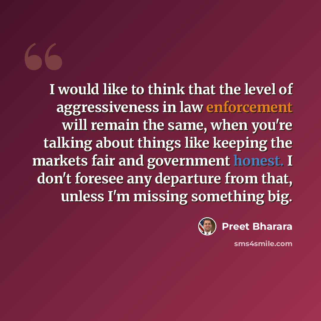 “I would like to think that the level of aggressiveness in law enforcement will remain the same, when you're talking about things like keeping the markets fair and government honest. I don't foresee any departure from that, unless I'm missing something big.” quote by Preet Bharara
