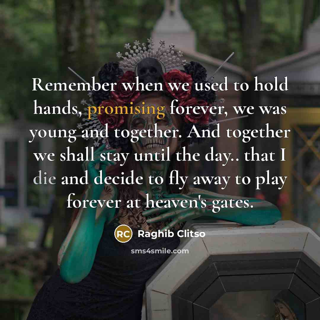 “Remember when we used to hold hands, promising forever, we was young and together. And together we shall stay until the day.. that I die and decide to fly away to play forever at heaven's gates.” quote by Raghib Clitso