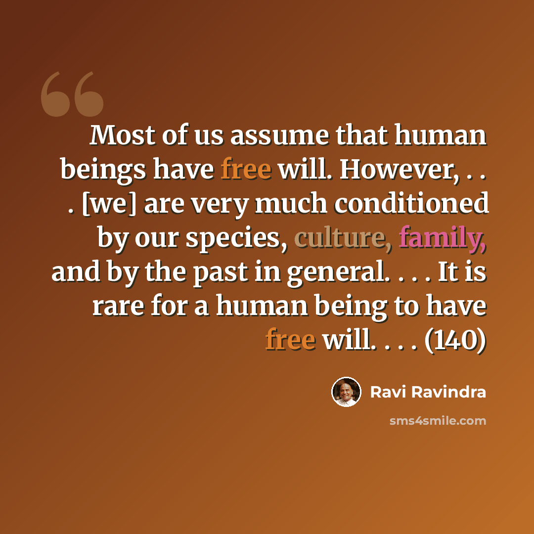 “Most of us assume that human beings have free will. However, . . . [we] are very much conditioned by our species, culture, family, and by the past in general. . . . It is rare for a human being to have free will. . . . (140)” quote by Ravi Ravindra