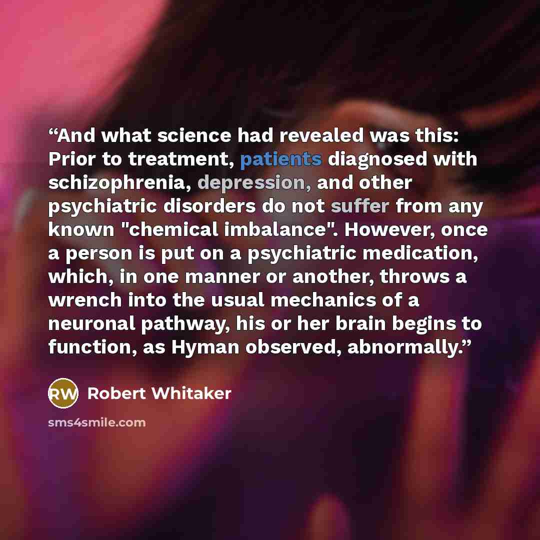 “And what science had revealed was this: Prior to treatment, patients diagnosed with schizophrenia, depression, and other psychiatric disorders do not suffer from any known "chemical imbalance". However, once a person is put on a psychiatric medication, which, in one manner or another, throws a…” quote by Robert Whitaker