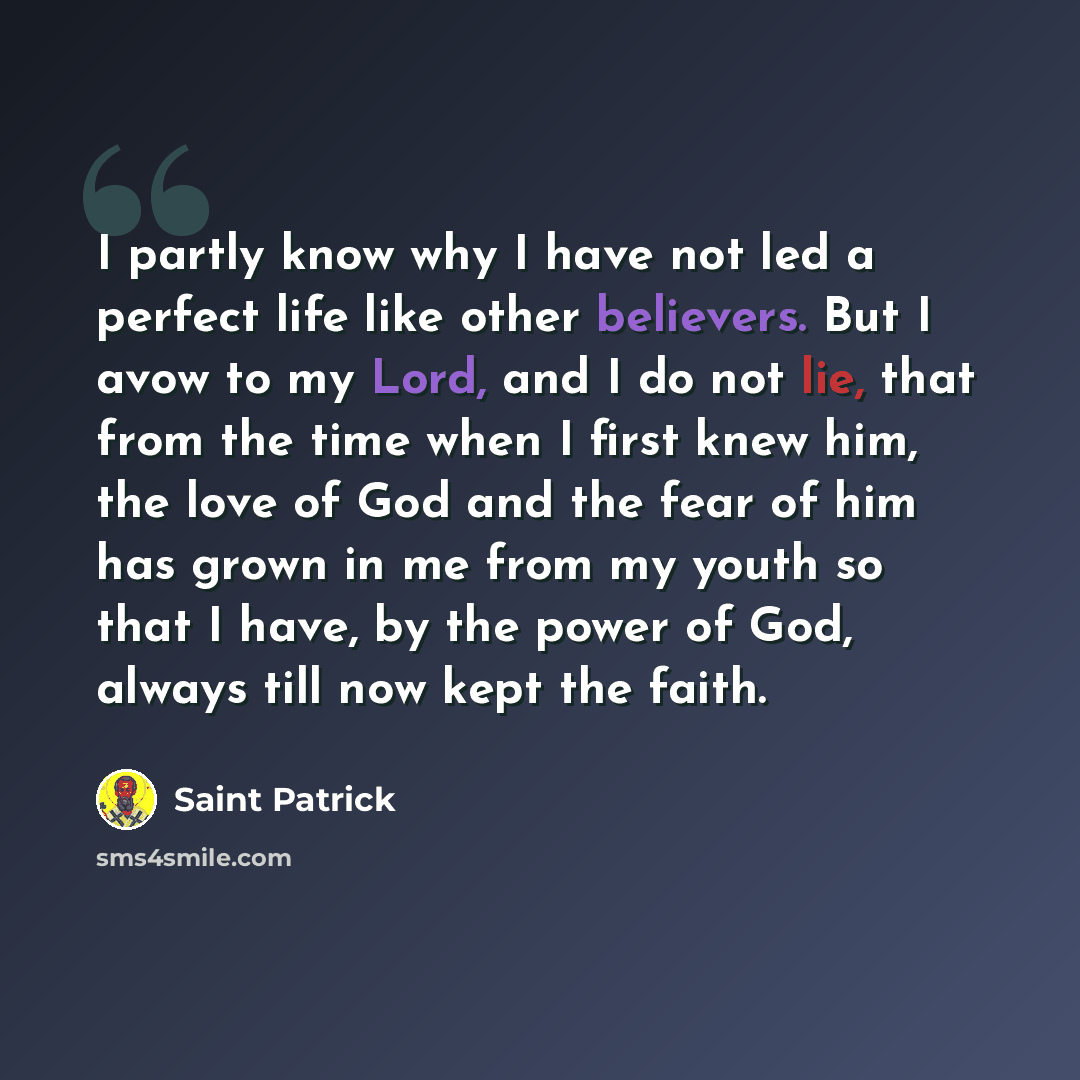 “I partly know why I have not led a perfect life like other believers. But I avow to my Lord, and I do not lie, that from the time when I first knew him, the love of God and the fear of him has grown in me from my youth so that I have, by the power of God, always till now kept the faith.” quote by Saint Patrick