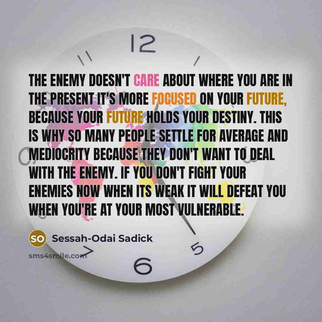 “The enemy doesn't care about where you are in the present it's more focused on your future, because your future holds your destiny. This is why so many people settle for average and mediocrity because they don't want to deal with the enemy. If you don't fight your enemies now when its weak it will…” quote by Sessah-Odai Sadick