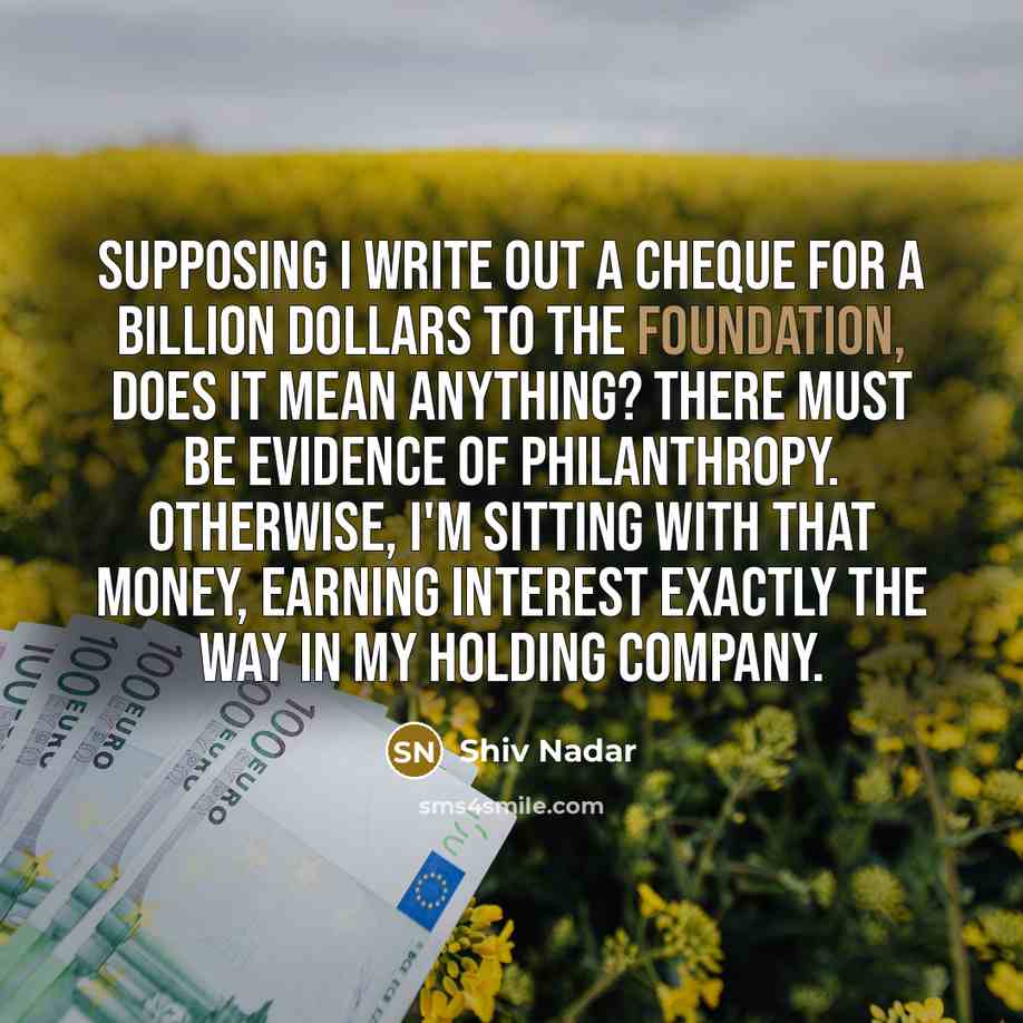 “Supposing I write out a cheque for a billion dollars to the foundation, does it mean anything? There must be evidence of philanthropy. Otherwise, I'm sitting with that money, earning interest exactly the way in my holding company.” quote by Shiv Nadar