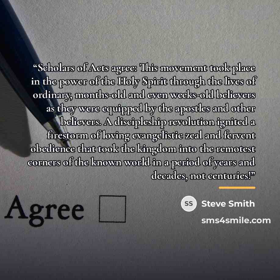 “Scholars of Acts agree: This movement took place in the power of the Holy Spirit through the lives of ordinary, months-old and even weeks-old believers as they were equipped by the apostles and other believers. A discipleship revolution ignited a firestorm of loving evangelistic zeal and fervent…” quote by Steve Smith