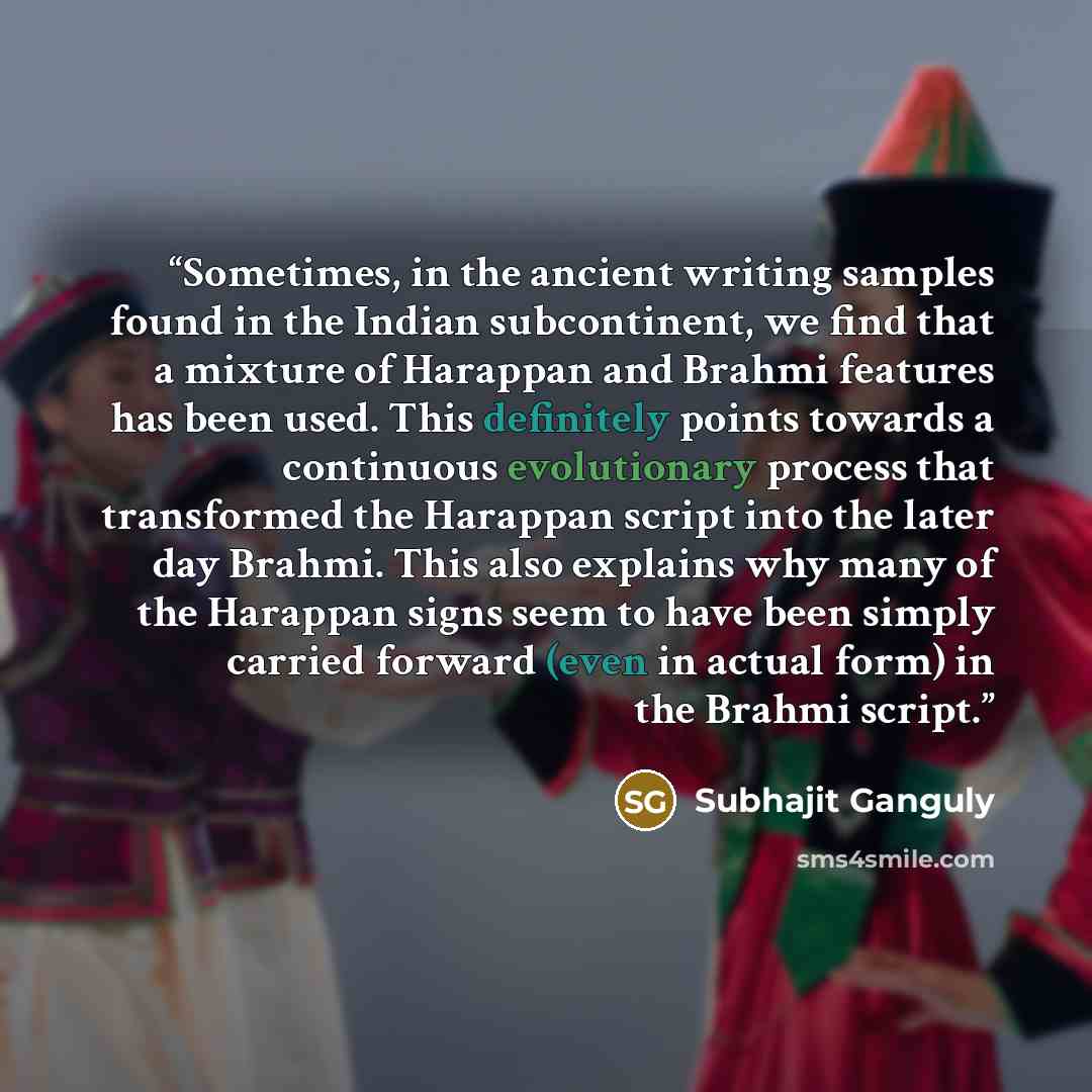 “Sometimes, in the ancient writing samples found in the Indian subcontinent, we find that a mixture of Harappan and Brahmi features has been used. This definitely points towards a continuous evolutionary process that transformed the Harappan script into the later day Brahmi. This also explains why…” quote by Subhajit Ganguly