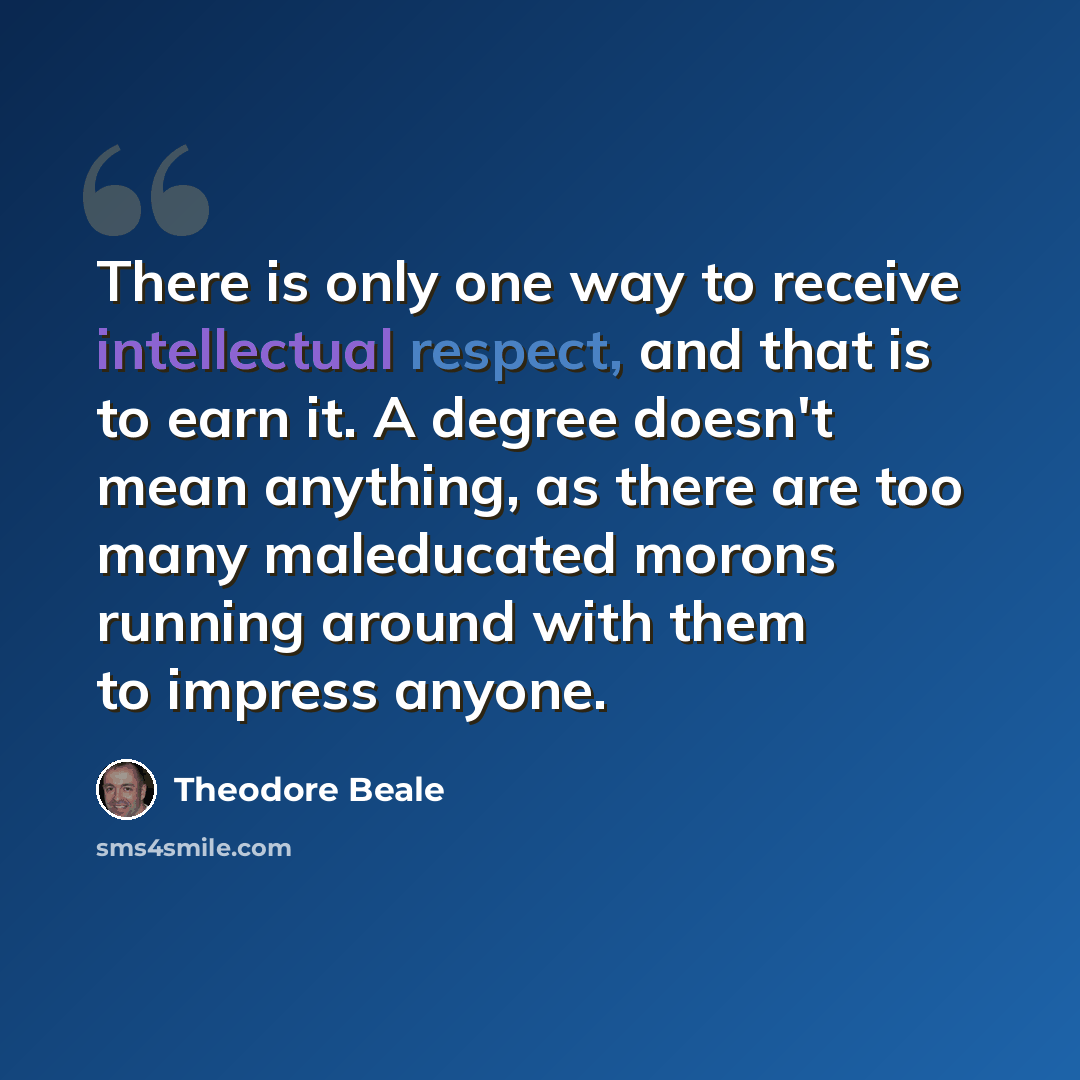 “There is only one way to receive intellectual respect, and that is to earn it. A degree doesn't mean anything, as there are too many maleducated morons running around with them to impress anyone.” quote by Theodore Beale