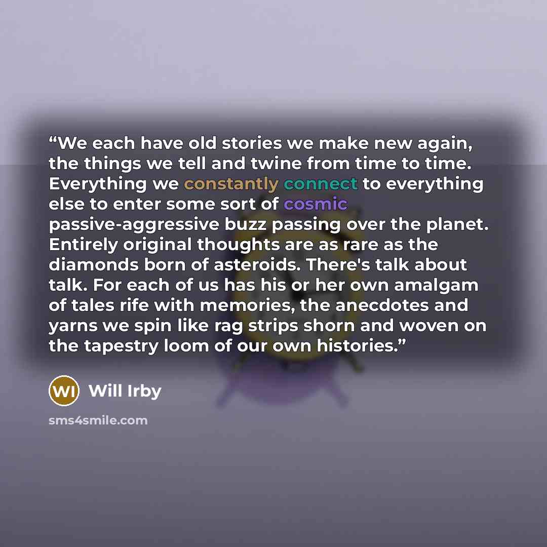 “We each have old stories we make new again, the things we tell and twine from time to time. Everything we constantly connect to everything else to enter some sort of cosmic passive-aggressive buzz passing over the planet. Entirely original thoughts are as rare as the diamonds born of asteroids…” quote by Will Irby