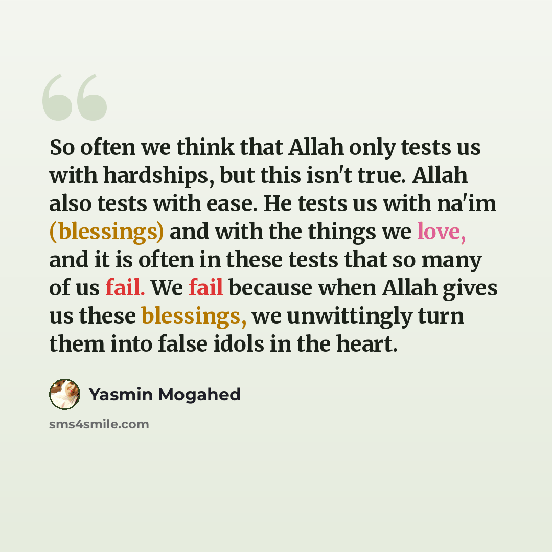 “So often we think that Allah only tests us with hardships, but this isn't true. Allah also tests with ease. He tests us with na'im (blessings) and with the things we love, and it is often in these tests that so many of us fail. We fail because when Allah gives us these blessings, we unwittingly…” quote by Yasmin Mogahed