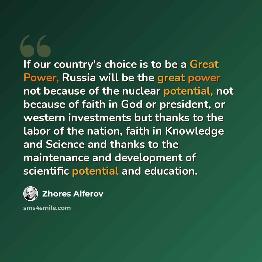 “If our country's choice is to be a Great Power, Russia will be the great power not because of the nuclear potential, not because of faith in God or president, or western investments but thanks to the labor of the nation, faith in Knowledge and Science and thanks to the maintenance and development…” quote by Zhores Alferov
