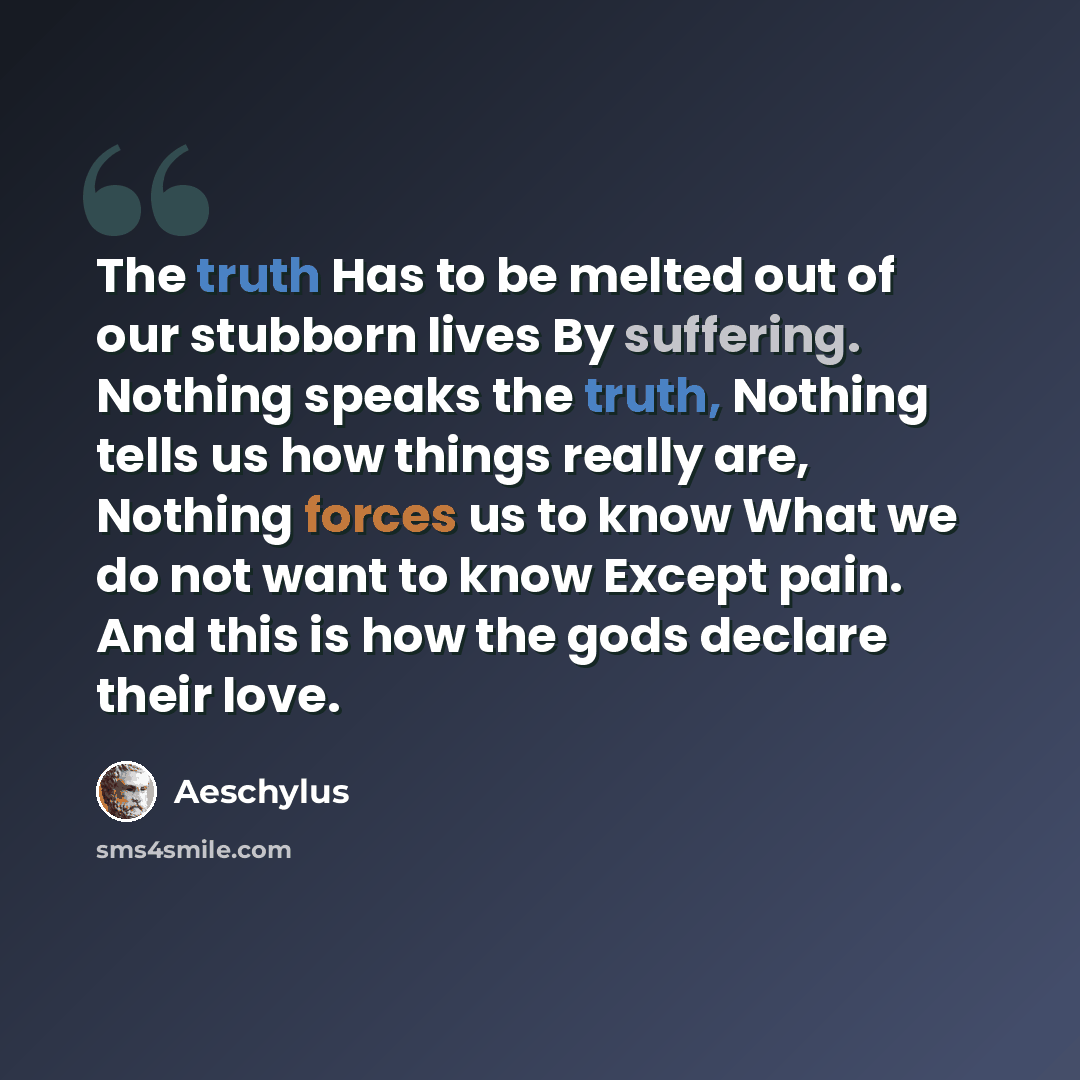 “The truth Has to be melted out of our stubborn lives By suffering. Nothing speaks the truth, Nothing tells us how things really are, Nothing forces us to know What we do not want to know Except pain. And this is how the gods declare their love.” quote by Aeschylus