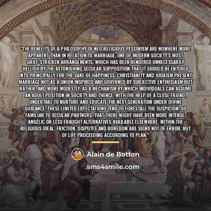 “The benefits of a philosophy of neo-religious pessimism are nowhere more apparent than in relation to marriage, one of modern society’s most grief-stricken arrangements, which has been rendered unnecessarily hellish by the astonishing secular supposition that it should be entered into principally…” quote by Alain de Botton