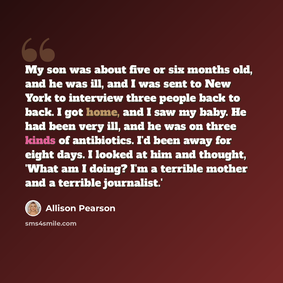 “My son was about five or six months old, and he was ill, and I was sent to New York to interview three people back to back. I got home, and I saw my baby. He had been very ill, and he was on three kinds of antibiotics. I'd been away for eight days. I looked at him and thought, 'What am I doing?…” quote by Allison Pearson