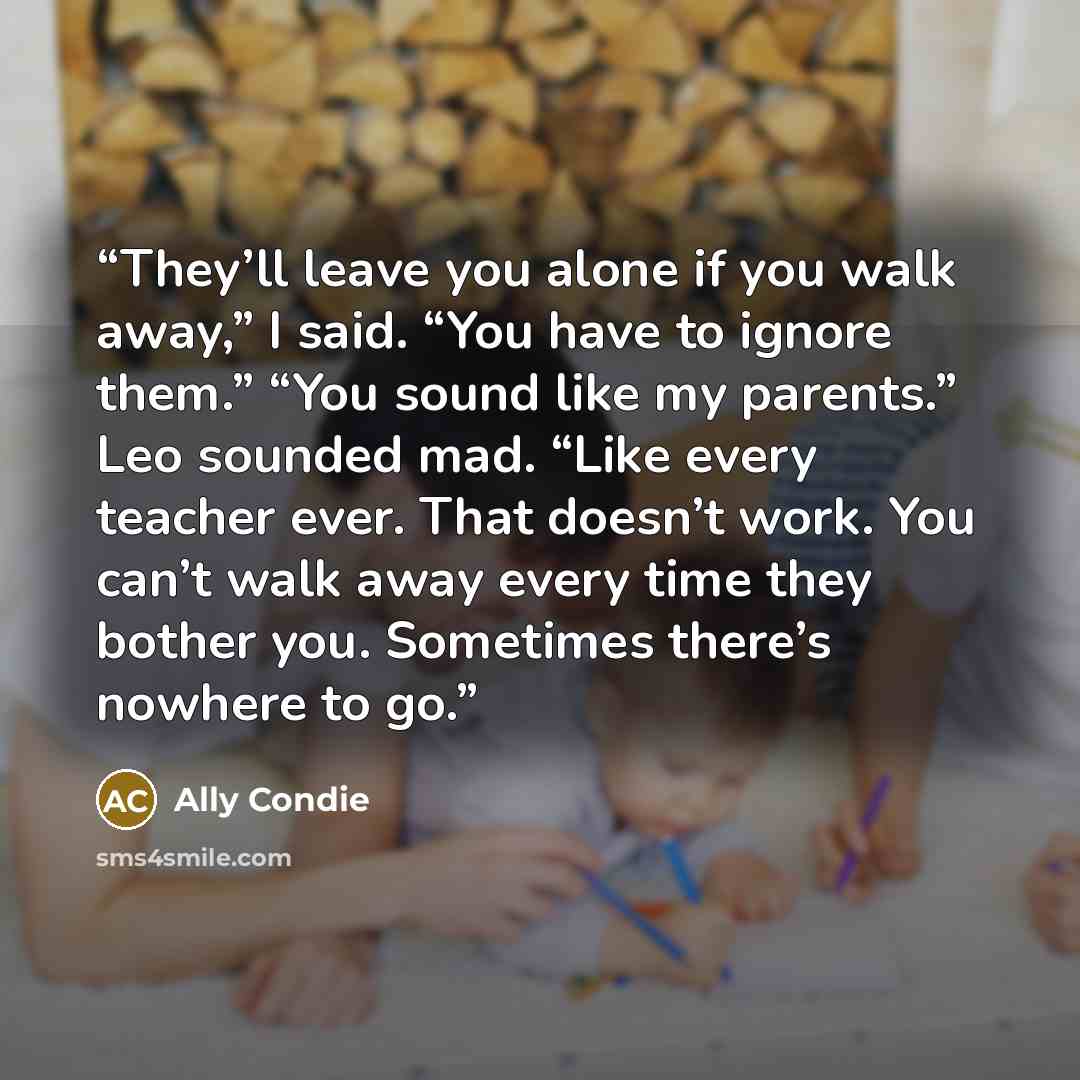 “They’ll leave you alone if you walk away,” I said. “You have to ignore them.” “You sound like my parents.” Leo sounded mad. “Like every teacher ever. That doesn’t work. You can’t walk away every time they bother you. Sometimes there’s nowhere to go.” quote by Ally Condie