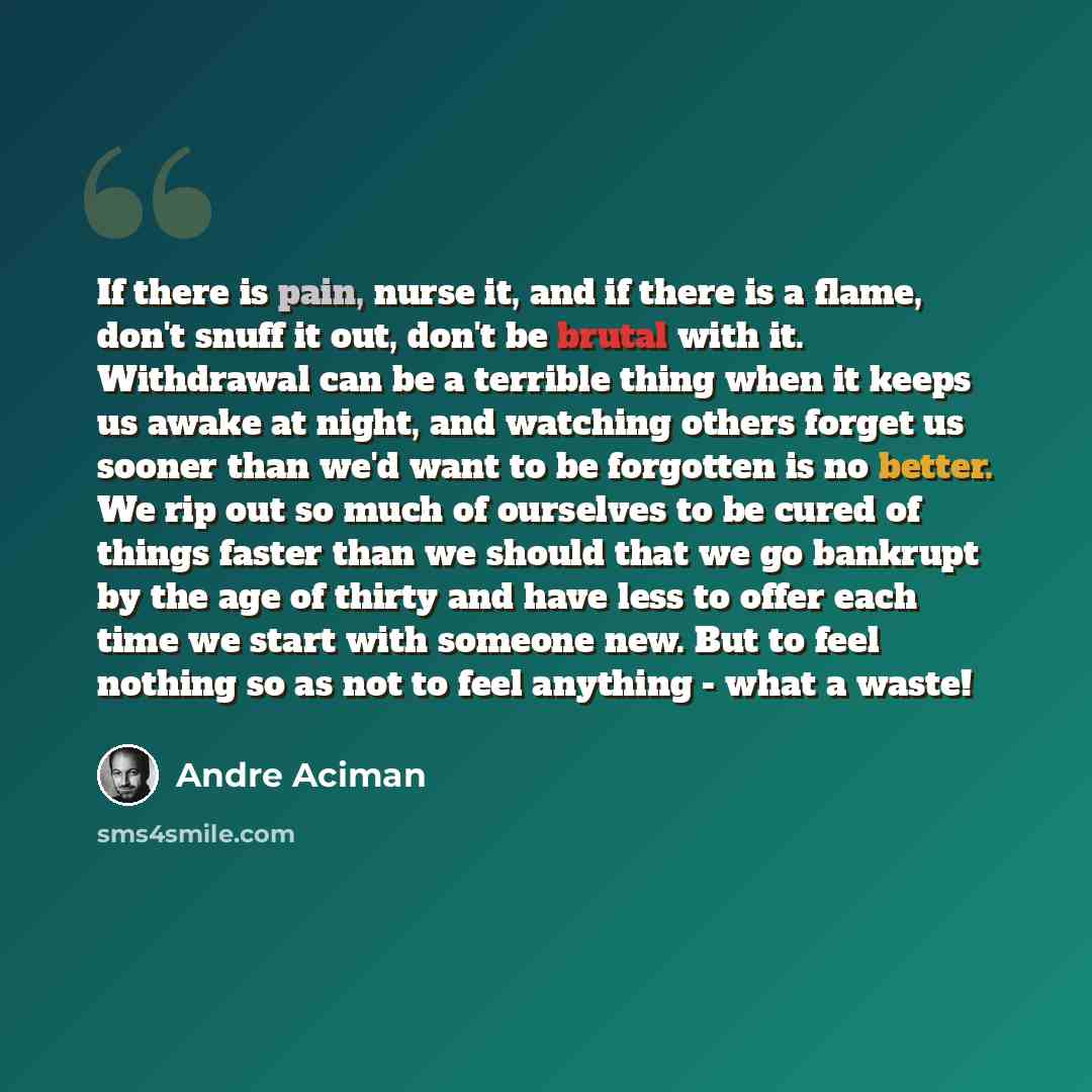 “If there is pain, nurse it, and if there is a flame, don't snuff it out, don't be brutal with it. Withdrawal can be a terrible thing when it keeps us awake at night, and watching others forget us sooner than we'd want to be forgotten is no better. We rip out so much of ourselves to be cured of…” quote by André Aciman
