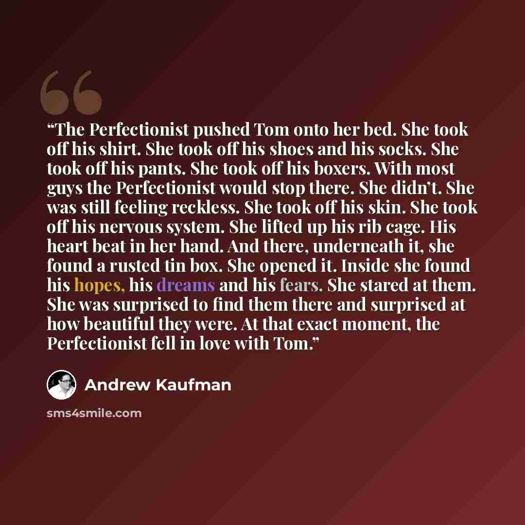“The Perfectionist pushed Tom onto her bed. She took off his shirt. She took off his shoes and his socks. She took off his pants. She took off his boxers. With most guys the Perfectionist would stop there. She didn’t. She was still feeling reckless. She took off his skin. She took off his nervous…” quote by Andrew Kaufman