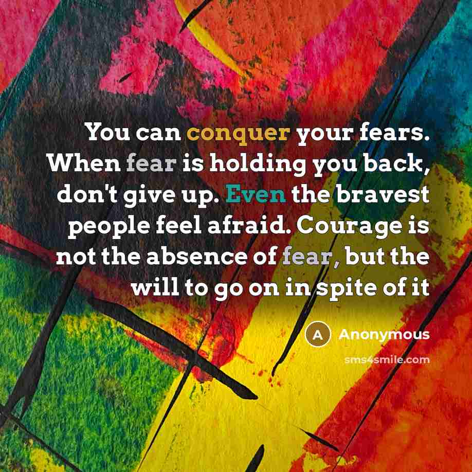 “You can conquer your fears. When fear is holding you back, don't give up. Even the bravest people feel afraid. Courage is not the absence of fear, but the will to go on in spite of it” quote by Anonymous