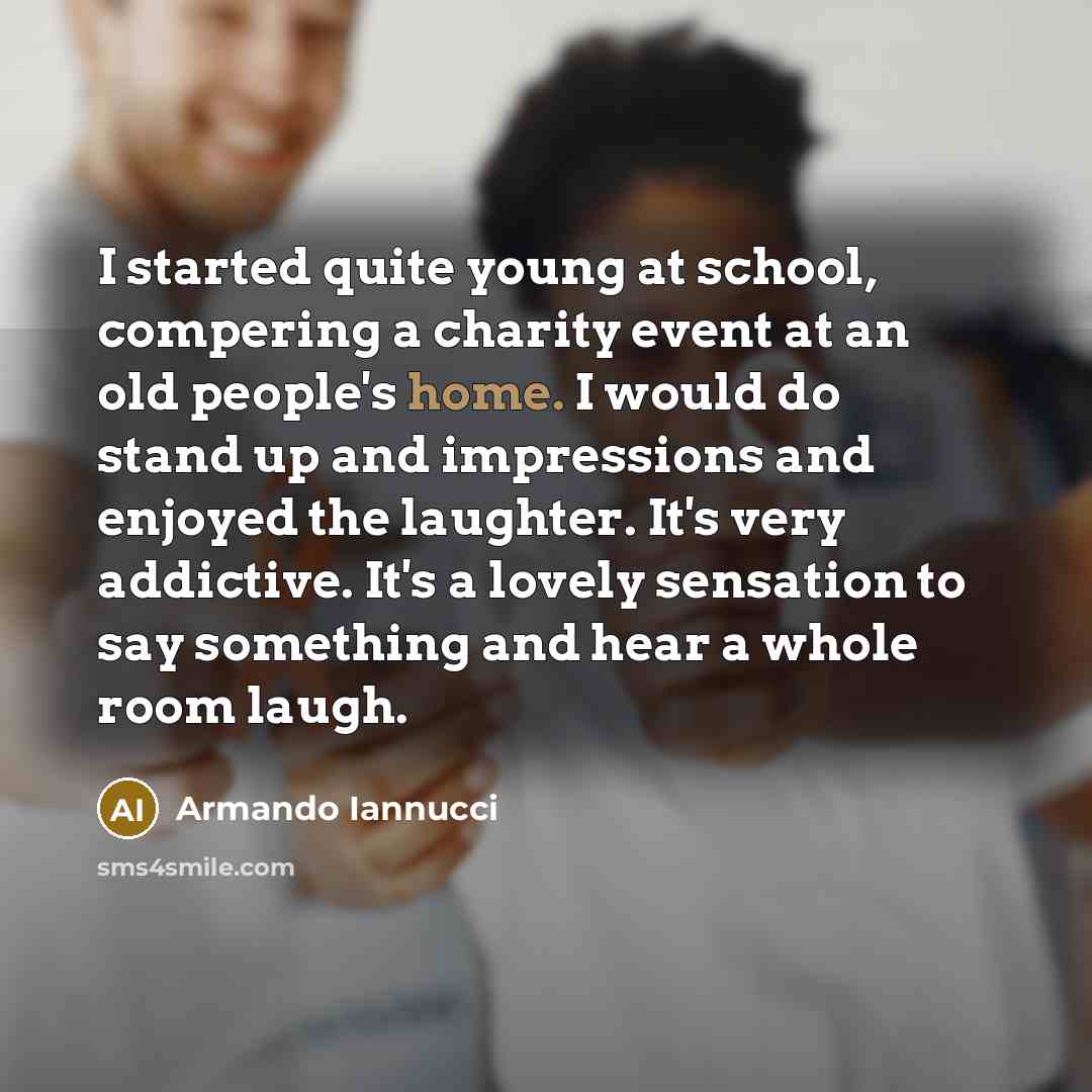 “I started quite young at school, compering a charity event at an old people's home. I would do stand up and impressions and enjoyed the laughter. It's very addictive. It's a lovely sensation to say something and hear a whole room laugh.” quote by Armando Iannucci