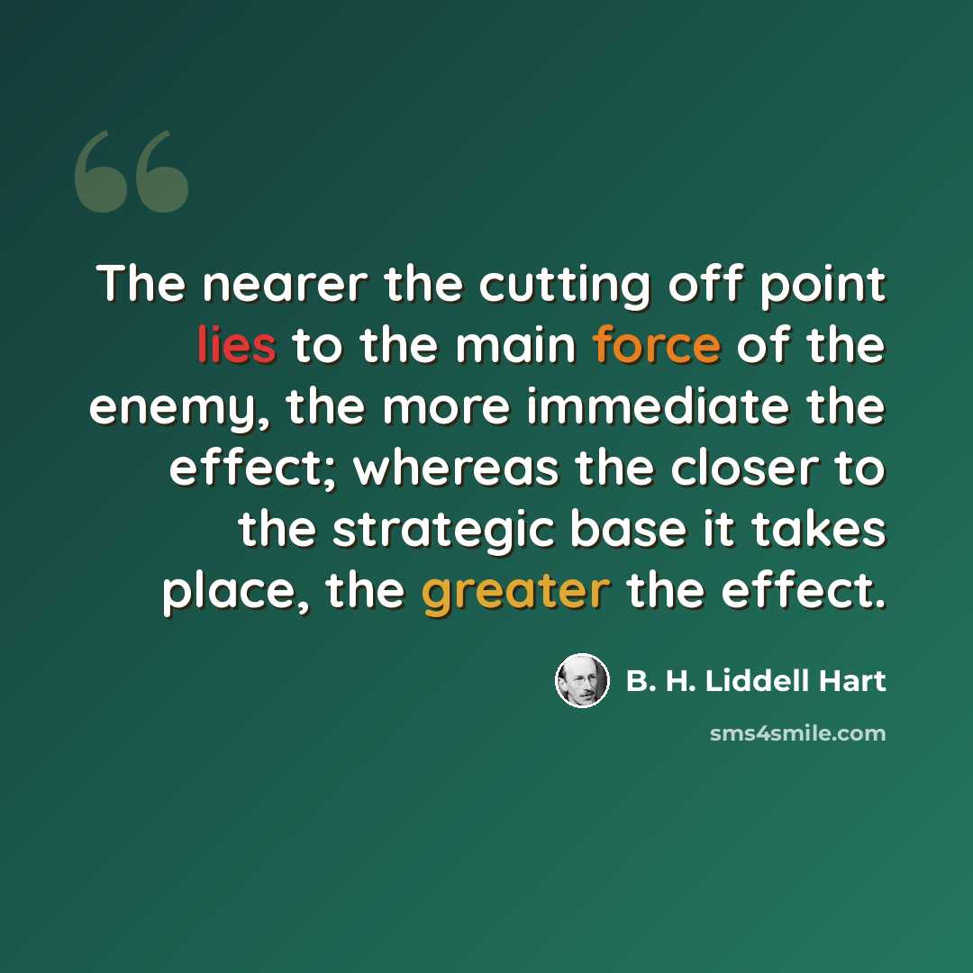 “The nearer the cutting off point lies to the main force of the enemy, the more immediate the effect; whereas the closer to the strategic base it takes place, the greater the effect.” quote by B. H. Liddell Hart