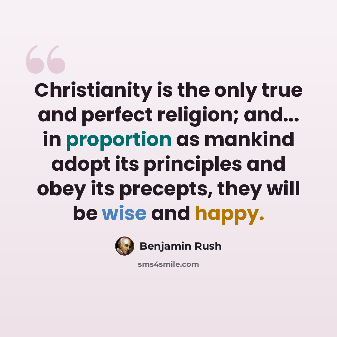 “Christianity is the only true and perfect religion; and... in proportion as mankind adopt its principles and obey its precepts, they will be wise and happy.” quote by Benjamin Rush