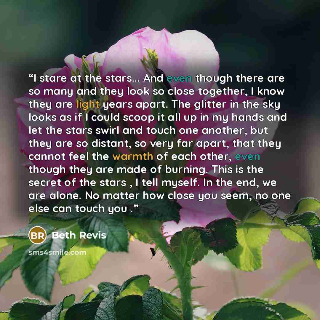 “I stare at the stars... And even though there are so many and they look so close together, I know they are light years apart. The glitter in the sky looks as if I could scoop it all up in my hands and let the stars swirl and touch one another, but they are so distant, so very far apart, that they…” quote by Beth Revis