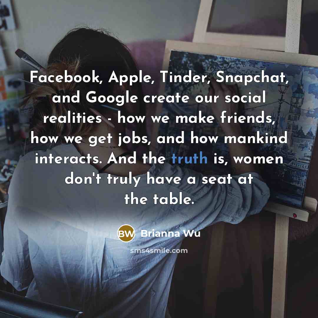 “Facebook, Apple, Tinder, Snapchat, and Google create our social realities - how we make friends, how we get jobs, and how mankind interacts. And the truth is, women don't truly have a seat at the table.” quote by Brianna Wu