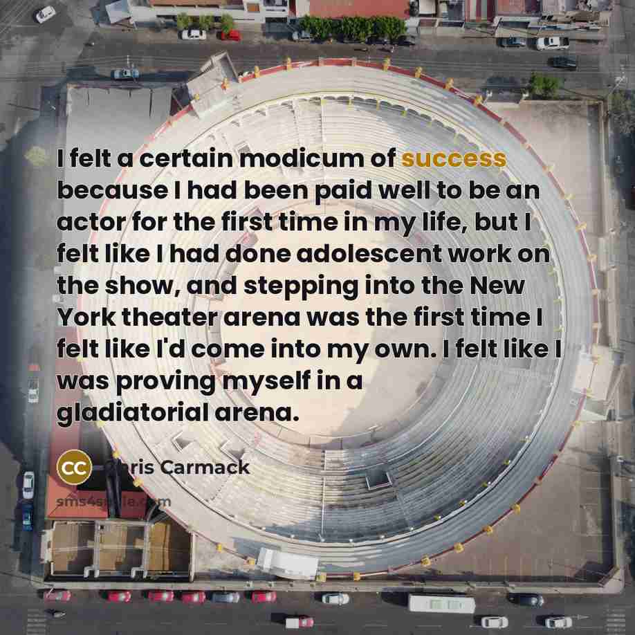 “I felt a certain modicum of success because I had been paid well to be an actor for the first time in my life, but I felt like I had done adolescent work on the show, and stepping into the New York theater arena was the first time I felt like I'd come into my own. I felt like I was proving myself…” quote by Chris Carmack