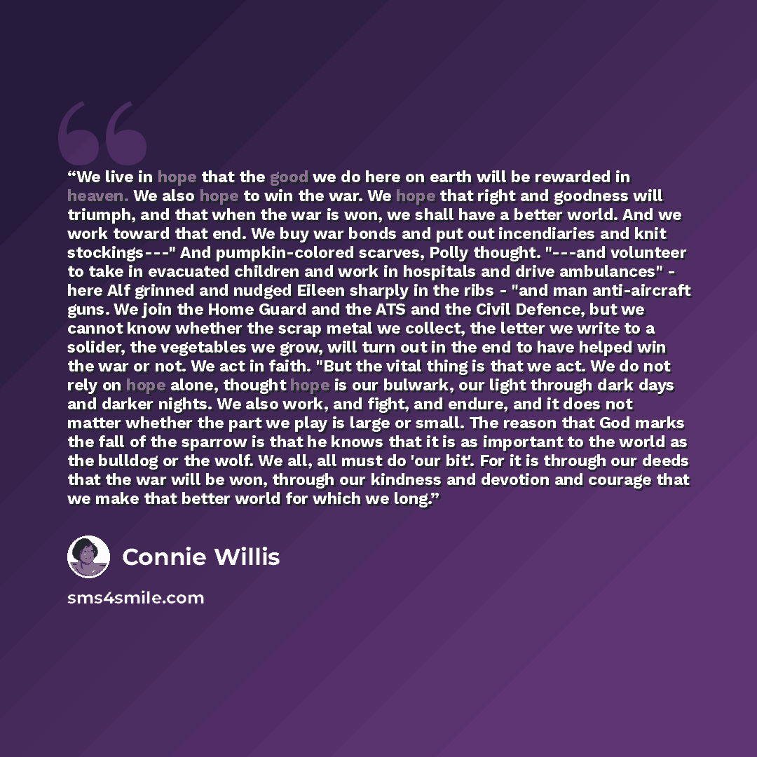“We live in hope that the good we do here on earth will be rewarded in heaven. We also hope to win the war. We hope that right and goodness will triumph, and that when the war is won, we shall have a better world. And we work toward that end. We buy war bonds and put out incendiaries and knit…” quote by Connie Willis