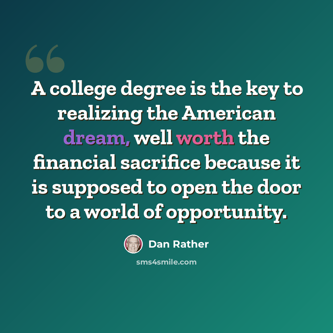 “A college degree is the key to realizing the American dream, well worth the financial sacrifice because it is supposed to open the door to a world of opportunity.” quote by Dan Rather