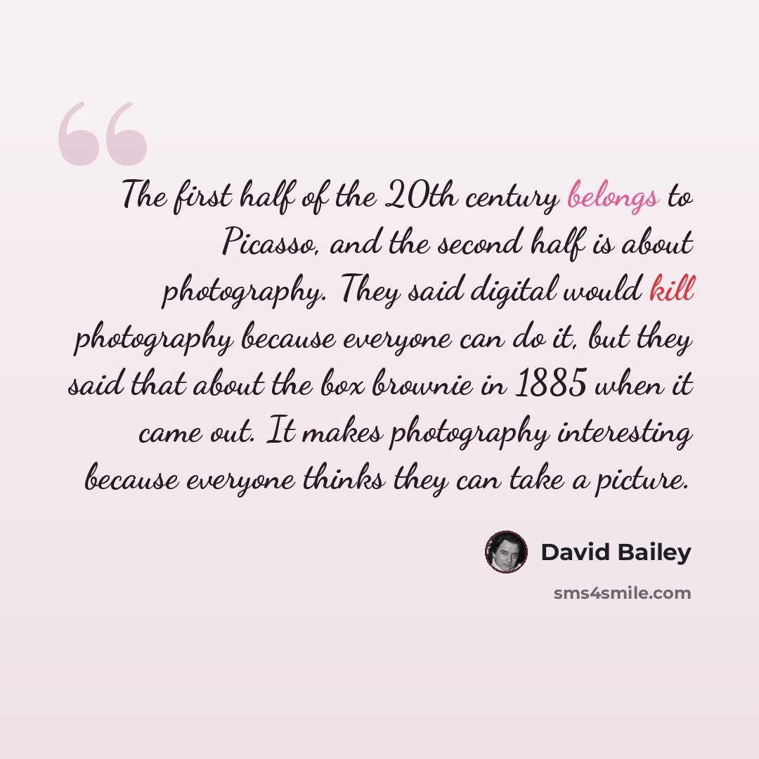 “The first half of the 20th century belongs to Picasso, and the second half is about photography. They said digital would kill photography because everyone can do it, but they said that about the box brownie in 1885 when it came out. It makes photography interesting because everyone thinks they can…” quote by David Bailey
