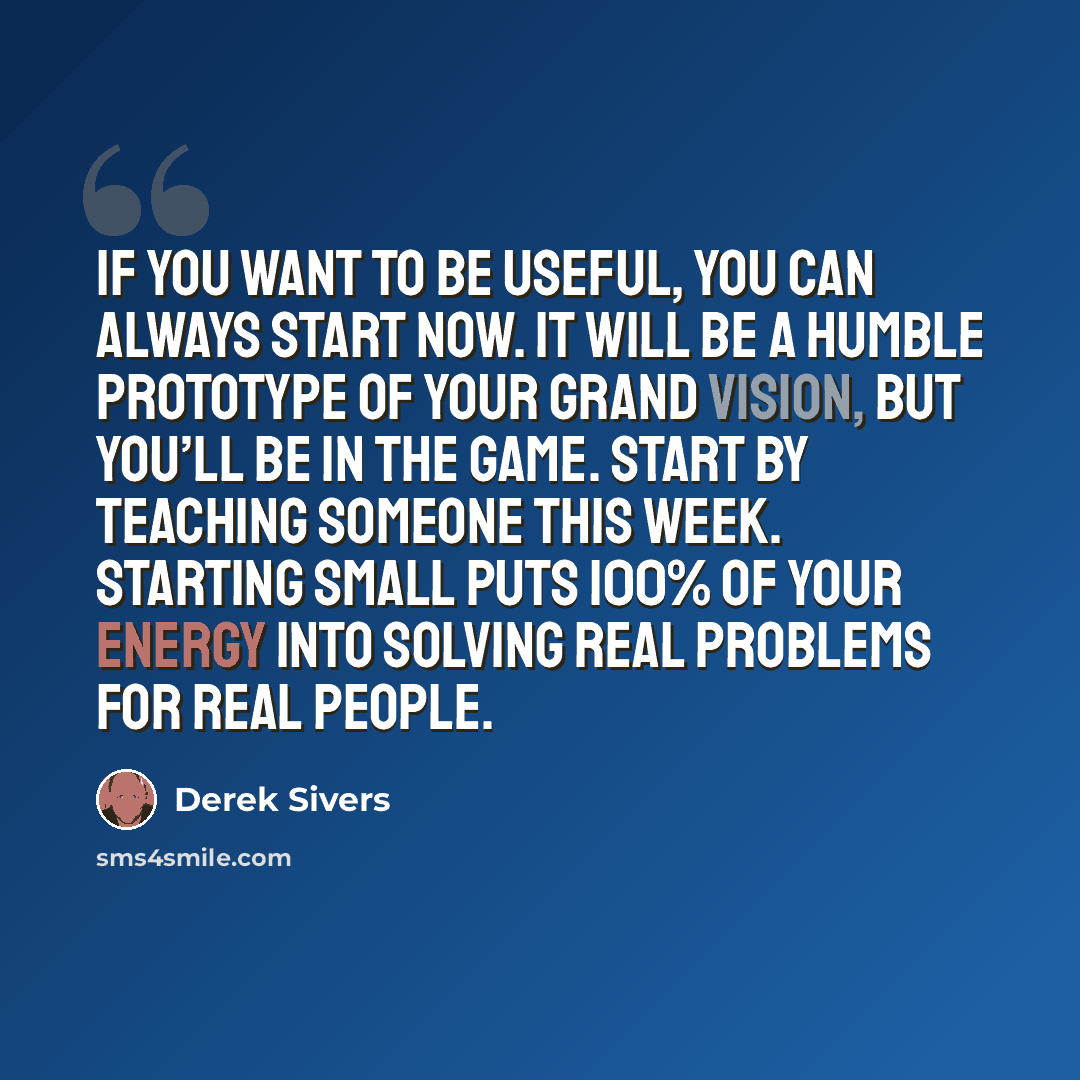 “If you want to be useful, you can always start now. It will be a humble prototype of your grand vision, but you’ll be in the game. Start by teaching someone this week. Starting small puts 100% of your energy into solving real problems for real people.” quote by Derek Sivers
