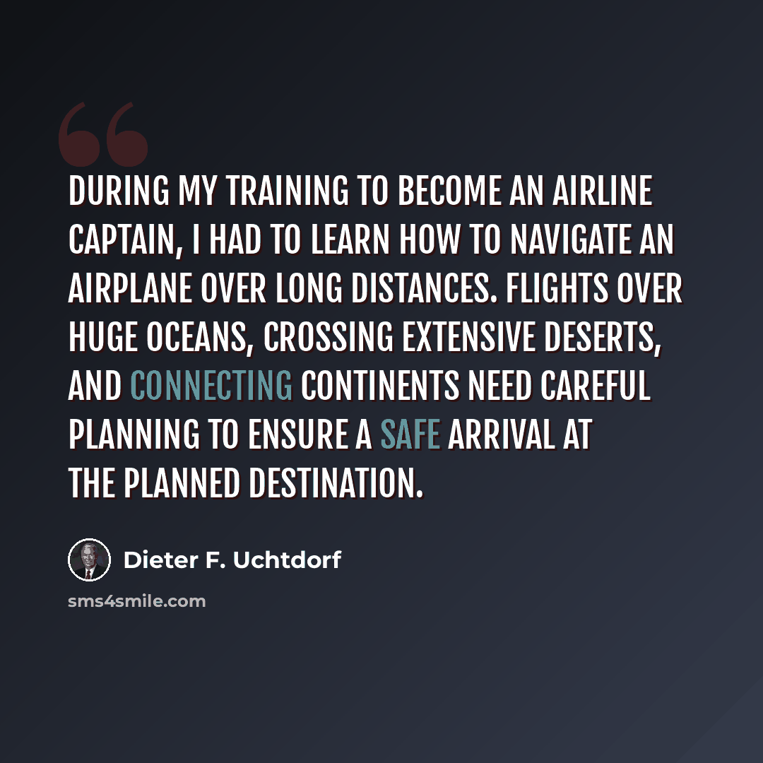 “During my training to become an airline captain, I had to learn how to navigate an airplane over long distances. Flights over huge oceans, crossing extensive deserts, and connecting continents need careful planning to ensure a safe arrival at the planned destination.” quote by Dieter F. Uchtdorf