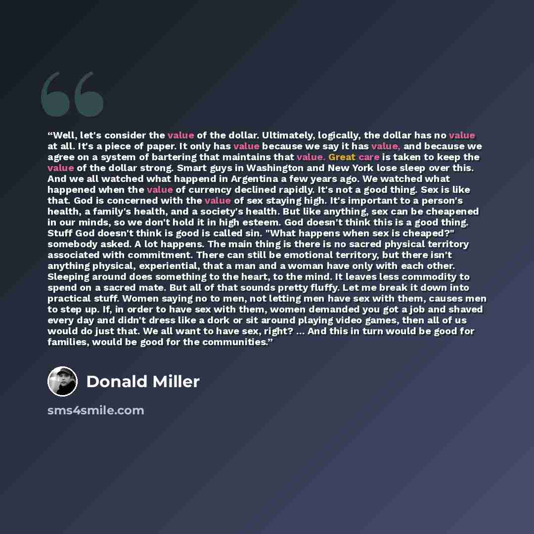 “Well, let's consider the value of the dollar. Ultimately, logically, the dollar has no value at all. It's a piece of paper. It only has value because we say it has value, and because we agree on a system of bartering that maintains that value. Great care is taken to keep the value of the dollar…” quote by Donald Miller