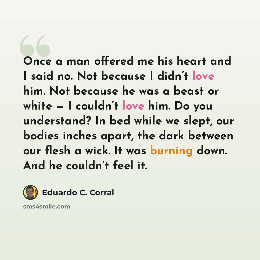 “Once a man offered me his heart and I said no. Not because I didn’t love him. Not because he was a beast or white — I couldn’t love him. Do you understand? In bed while we slept, our bodies inches apart, the dark between our flesh a wick. It was burning down. And he couldn’t feel it.” quote by Eduardo C. Corral