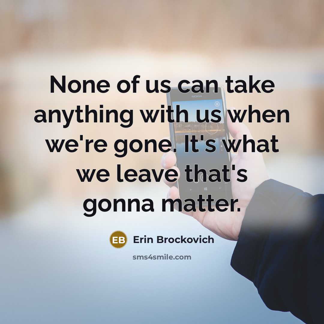 “None of us can take anything with us when we're gone. It's what we leave that's gonna matter.” quote by Erin Brockovich
