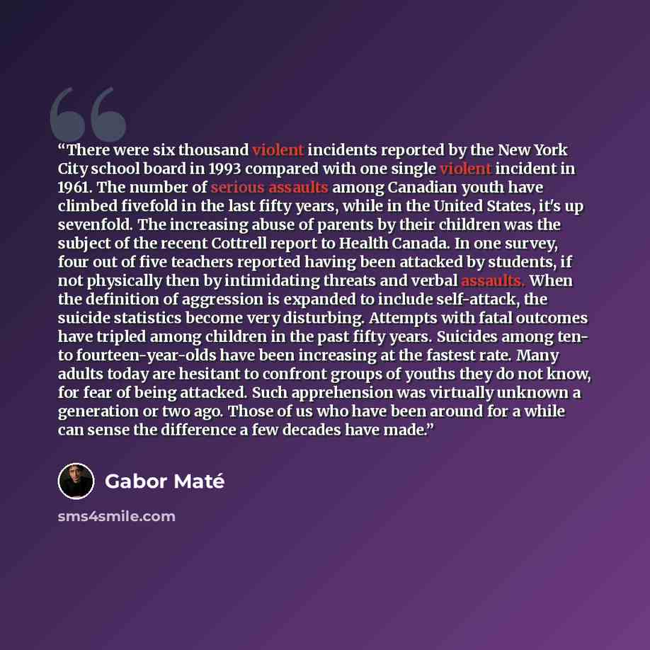 “There were six thousand violent incidents reported by the New York City school board in 1993 compared with one single violent incident in 1961. The number of serious assaults among Canadian youth have climbed fivefold in the last fifty years, while in the United States, it's up sevenfold. The…” quote by Gabor Maté