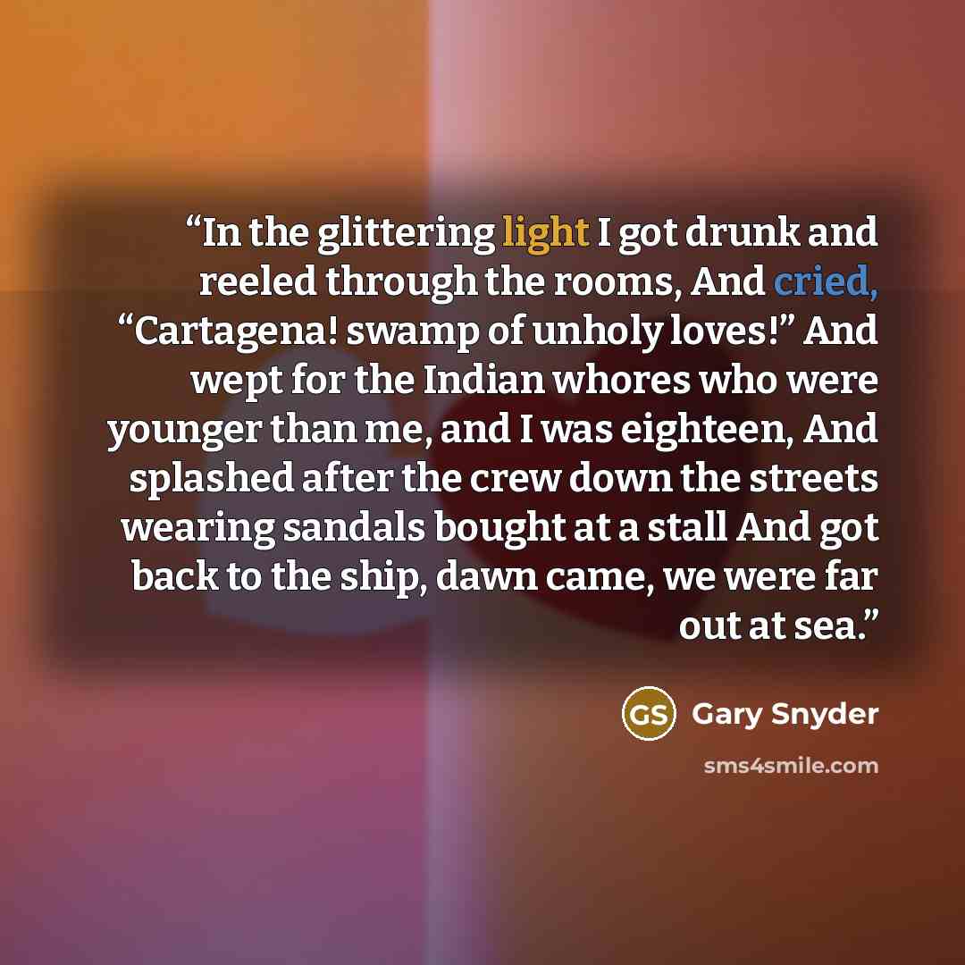 “In the glittering light I got drunk and reeled through the rooms, And cried, “Cartagena! swamp of unholy loves!” And wept for the Indian whores who were younger than me, and I was eighteen, And splashed after the crew down the streets wearing sandals bought at a stall And got back to the ship…” quote by Gary Snyder