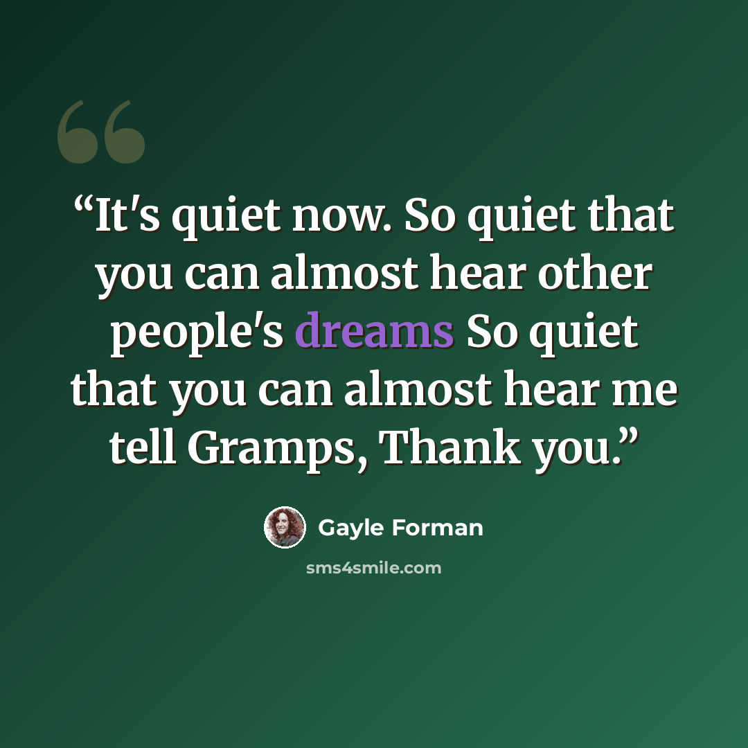 “It's quiet now. So quiet that you can almost hear other people's dreams So quiet that you can almost hear me tell Gramps, Thank you.” quote by Gayle Forman