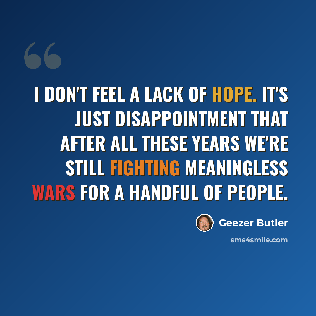 “I don't feel a lack of hope. It's just disappointment that after all these years we're still fighting meaningless wars for a handful of people.” quote by Geezer Butler