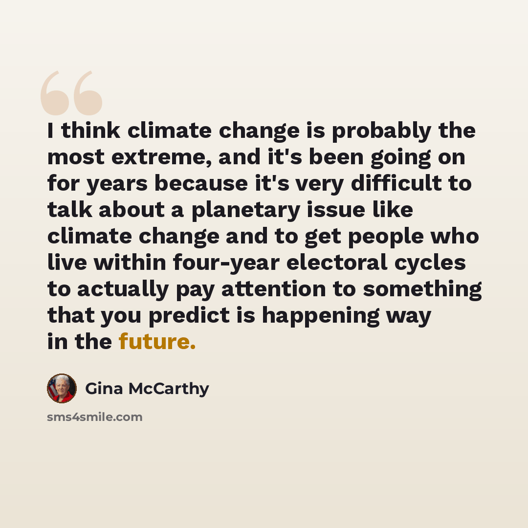 “I think climate change is probably the most extreme, and it's been going on for years because it's very difficult to talk about a planetary issue like climate change and to get people who live within four-year electoral cycles to actually pay attention to something that you predict is happening…” quote by Gina McCarthy
