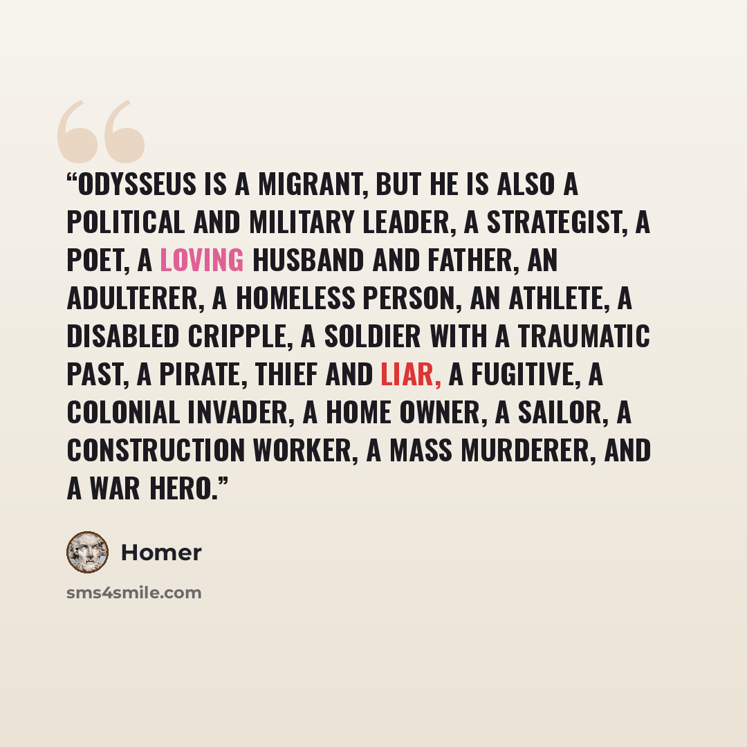 “Odysseus is a migrant, but he is also a political and military leader, a strategist, a poet, a loving husband and father, an adulterer, a homeless person, an athlete, a disabled cripple, a soldier with a traumatic past, a pirate, thief and liar, a fugitive, a colonial invader, a home owner, a…” quote by Homer