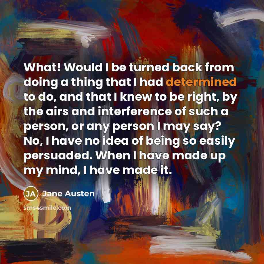 “What! Would I be turned back from doing a thing that I had determined to do, and that I knew to be right, by the airs and interference of such a person, or any person I may say? No, I have no idea of being so easily persuaded. When I have made up my mind, I have made it.” quote by Jane Austen