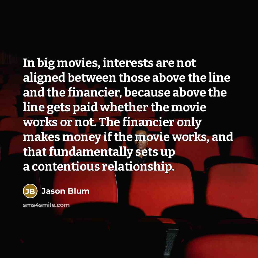 “In big movies, interests are not aligned between those above the line and the financier, because above the line gets paid whether the movie works or not. The financier only makes money if the movie works, and that fundamentally sets up a contentious relationship.” quote by Jason Blum